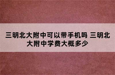 三明北大附中可以带手机吗 三明北大附中学费大概多少